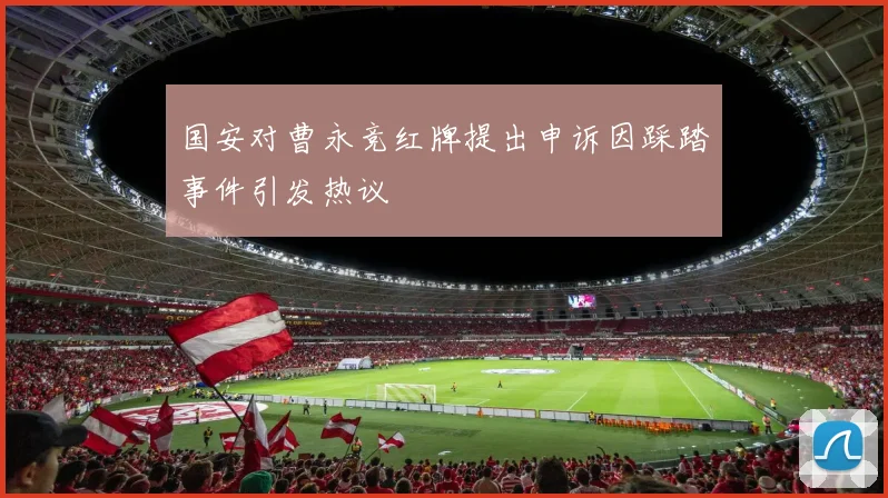 国安对曹永竞红牌提出申诉因踩踏事件引发热议