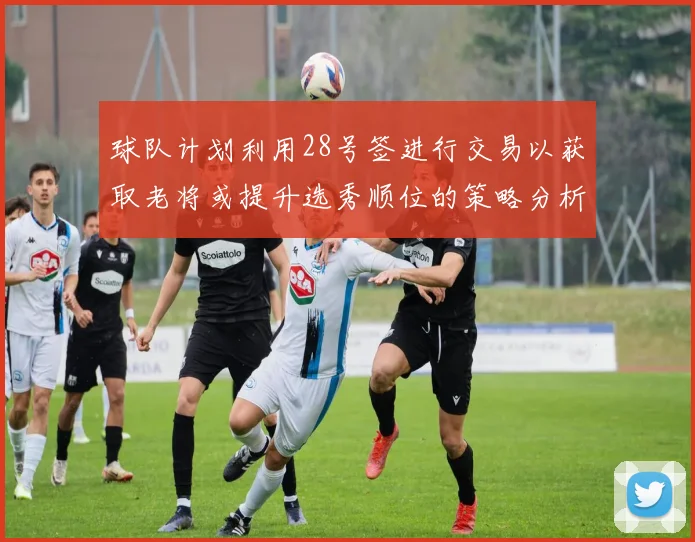 球队计划利用28号签进行交易以获取老将或提升选秀顺位的策略分析