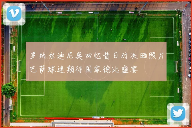 罗纳尔迪尼奥回忆昔日对决晒照片巴萨球迷期待国家德比盛宴