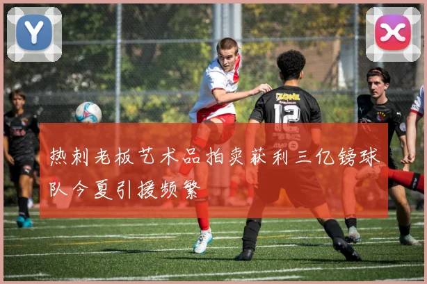 热刺老板艺术品拍卖获利三亿镑球队今夏引援频繁