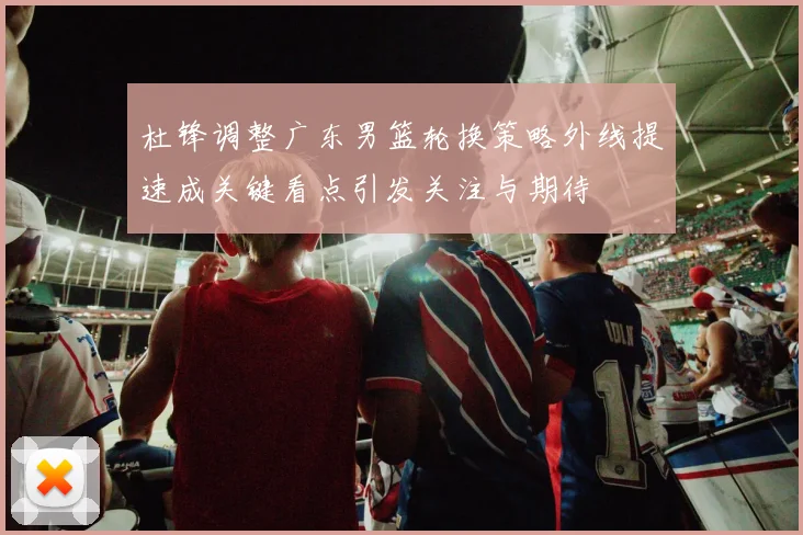 杜锋调整广东男篮轮换策略外线提速成关键看点引发关注与期待