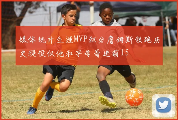 媒体统计生涯MVP积分詹姆斯领跑历史现役仅他和字母哥进前15