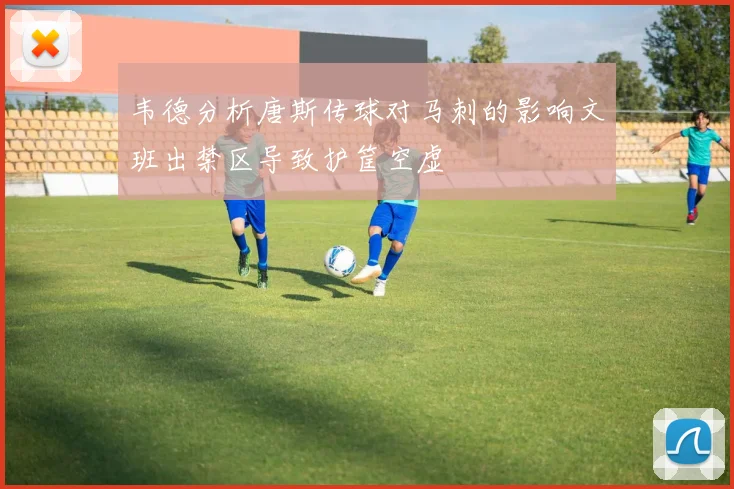 韦德分析唐斯传球对马刺的影响文班出禁区导致护筐空虚