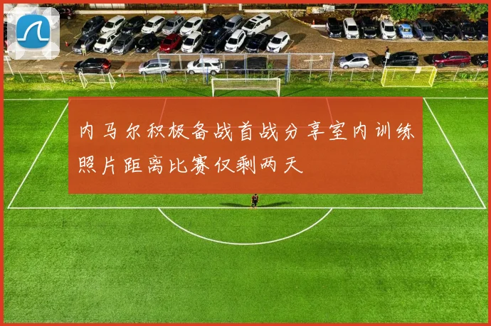 内马尔积极备战首战分享室内训练照片距离比赛仅剩两天
