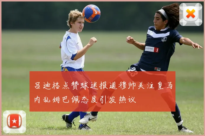 吕迪格点赞球迷报道穆帅关注皇马内乱姆巴佩态度引发热议