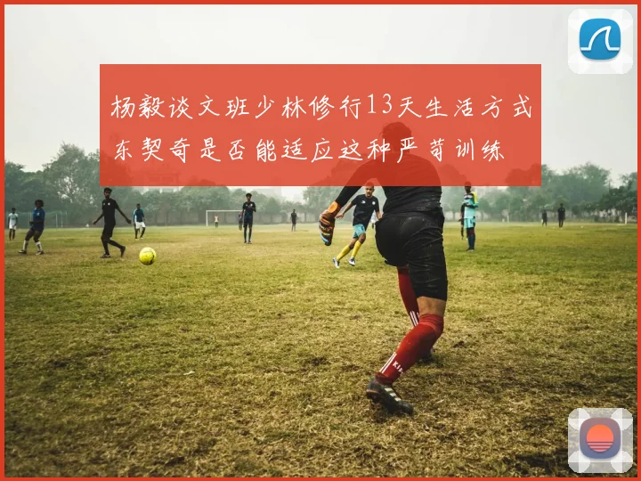 杨毅谈文班少林修行13天生活方式东契奇是否能适应这种严苛训练