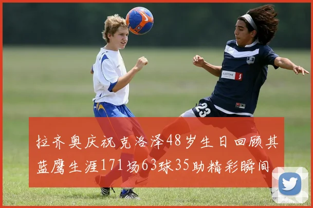 拉齐奥庆祝克洛泽48岁生日回顾其蓝鹰生涯171场63球35助精彩瞬间