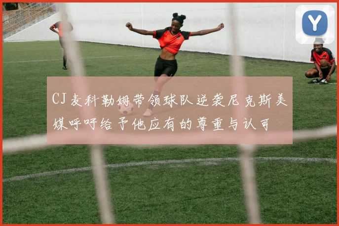 CJ麦科勒姆带领球队逆袭尼克斯美媒呼吁给予他应有的尊重与认可