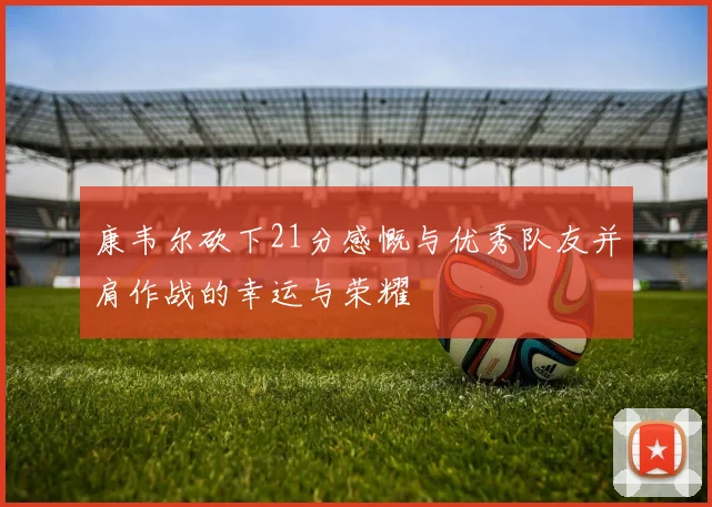 康韦尔砍下21分感慨与优秀队友并肩作战的幸运与荣耀