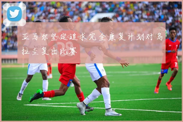 亚马尔坚定追求完全康复计划对乌拉圭复出比赛